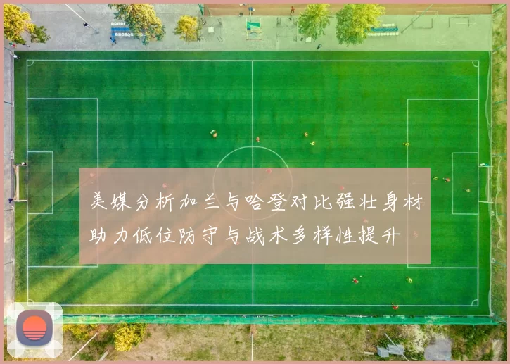 美媒分析加兰与哈登对比强壮身材助力低位防守与战术多样性提升