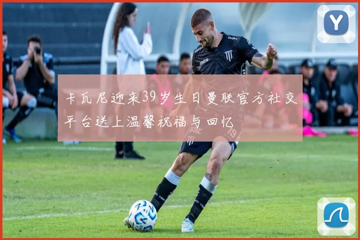 卡瓦尼迎来39岁生日曼联官方社交平台送上温馨祝福与回忆