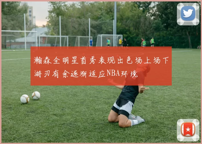 瀚森全明星首秀表现出色场上场下游刃有余逐渐适应NBA环境