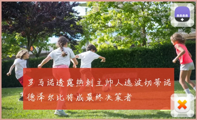 罗马诺透露热刺主帅人选波切蒂诺德泽尔比将成最终决策者
