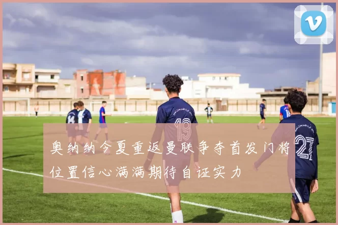 奥纳纳今夏重返曼联争夺首发门将位置信心满满期待自证实力