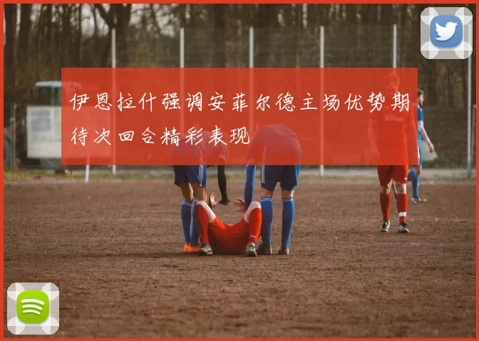 伊恩拉什强调安菲尔德主场优势期待次回合精彩表现