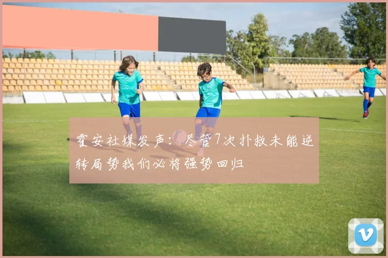 霍安社媒发声：尽管7次扑救未能逆转局势我们必将强势回归