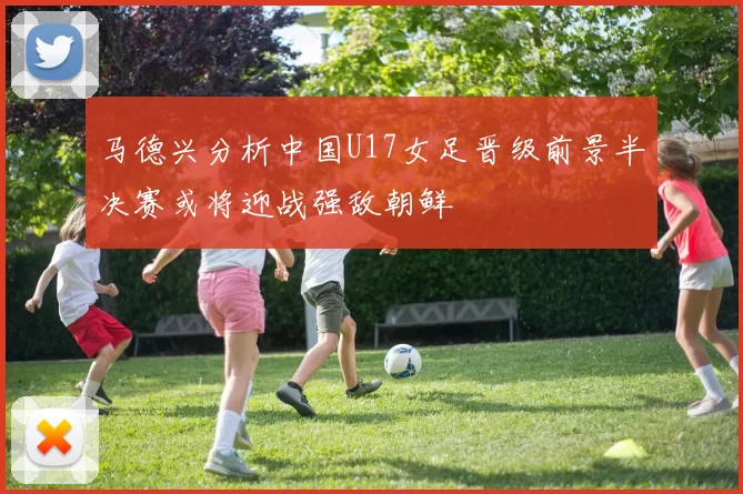 马德兴分析中国U17女足晋级前景半决赛或将迎战强敌朝鲜