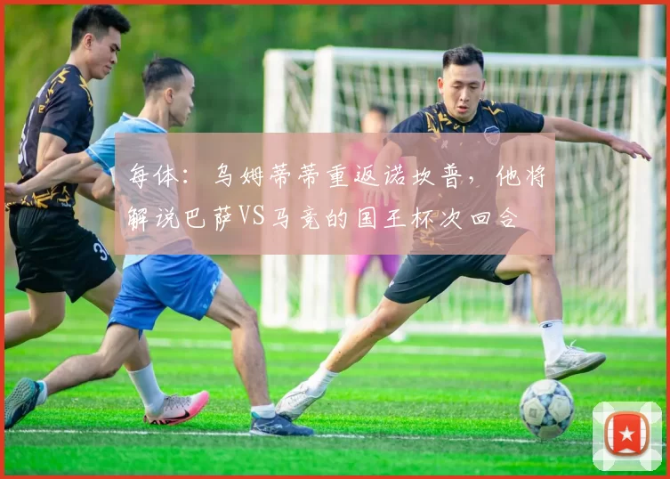 每体：乌姆蒂蒂重返诺坎普，他将解说巴萨VS马竞的国王杯次回合