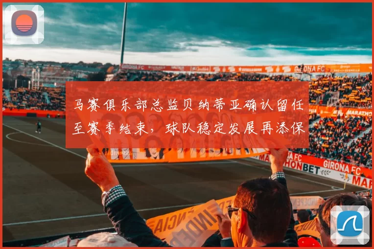 马赛俱乐部总监贝纳蒂亚确认留任至赛季结束，球队稳定发展再添保障