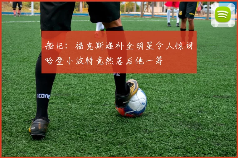 船记：福克斯递补全明星令人惊讶哈登小波特竟然落后他一筹