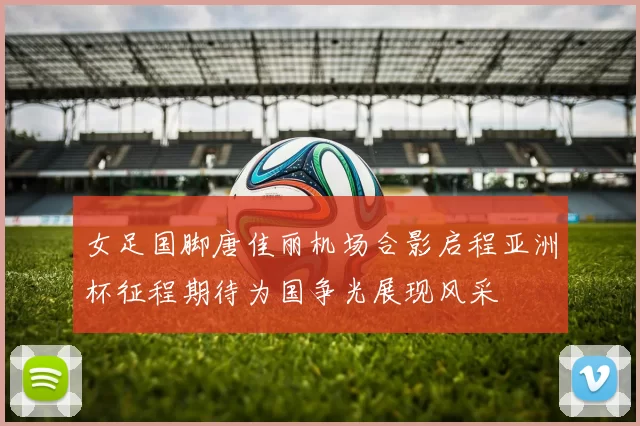 女足国脚唐佳丽机场合影启程亚洲杯征程期待为国争光展现风采