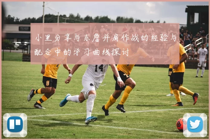 小里分享与东詹并肩作战的经验与配合中的学习曲线探讨