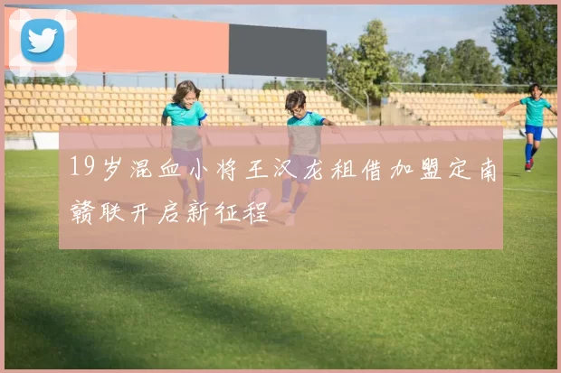 19岁混血小将王汉龙租借加盟定南赣联开启新征程