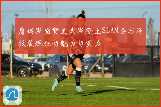 詹姆斯盛赞里夫斯登上SLAM杂志海报展现独特魅力与实力