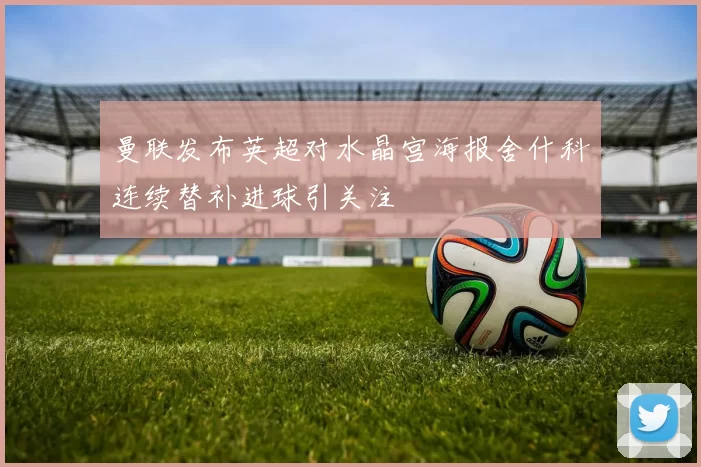 曼联发布英超对水晶宫海报舍什科连续替补进球引关注