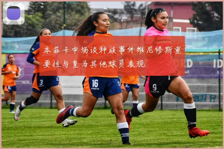 本菲卡中场谈种族事件维尼修斯重要性与皇马其他球员表现