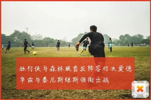 独行侠与森林狼首发阵容对决爱德华兹与泰厄斯琼斯领衔出战