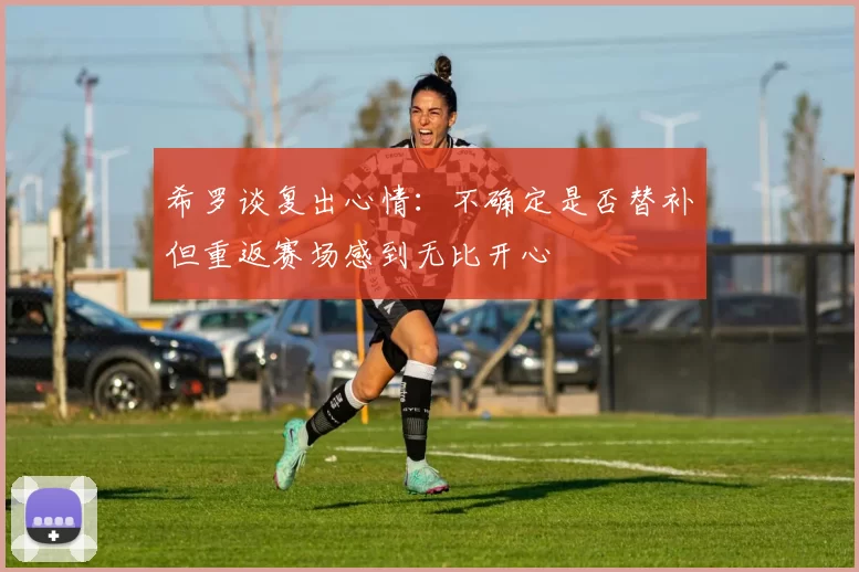 希罗谈复出心情：不确定是否替补但重返赛场感到无比开心