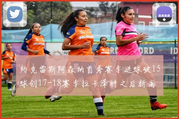 约克雷斯阿森纳首秀赛季进球破15球创17-18赛季拉卡泽特之后新高