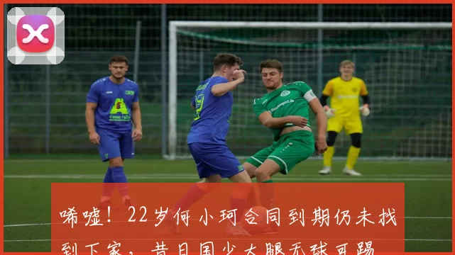 唏嘘！22岁何小珂合同到期仍未找到下家，昔日国少大腿无球可踢