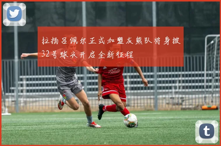 拉扬吕佩尔正式加盟灰熊队将身披32号球衣开启全新征程