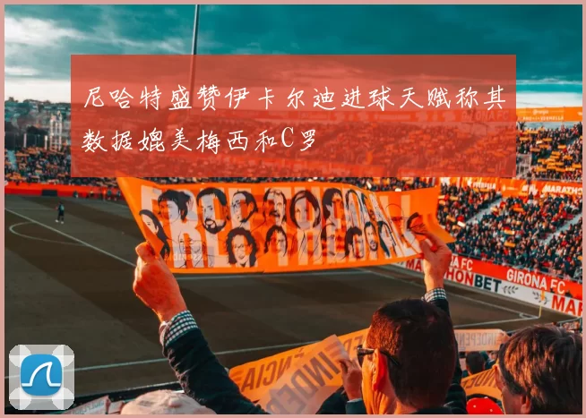 尼哈特盛赞伊卡尔迪进球天赋称其数据媲美梅西和C罗
