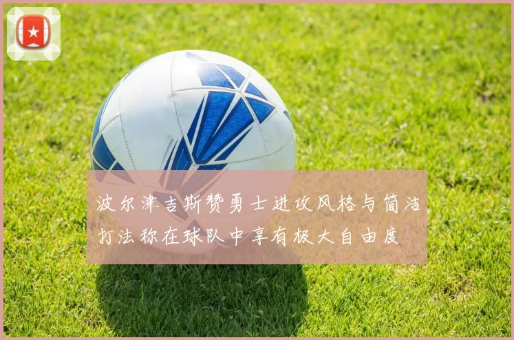 波尔津吉斯赞勇士进攻风格与简洁打法称在球队中享有极大自由度