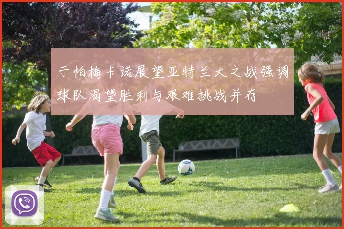 于帕梅卡诺展望亚特兰大之战强调球队渴望胜利与艰难挑战并存
