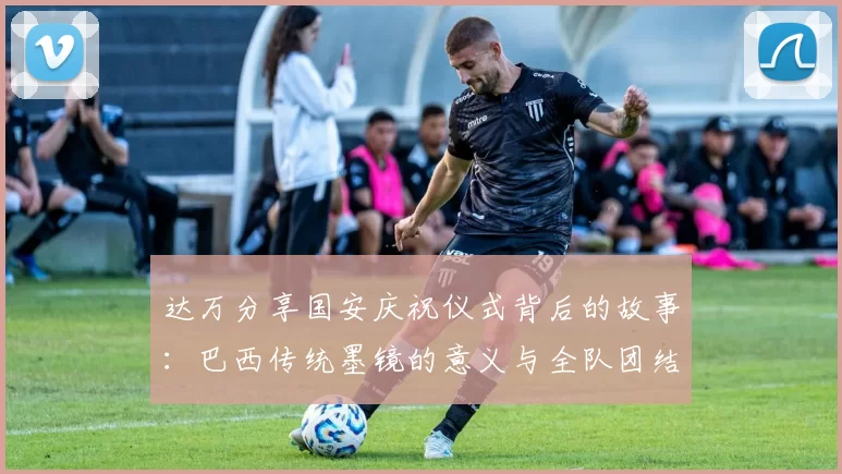 达万分享国安庆祝仪式背后的故事：巴西传统墨镜的意义与全队团结的象征